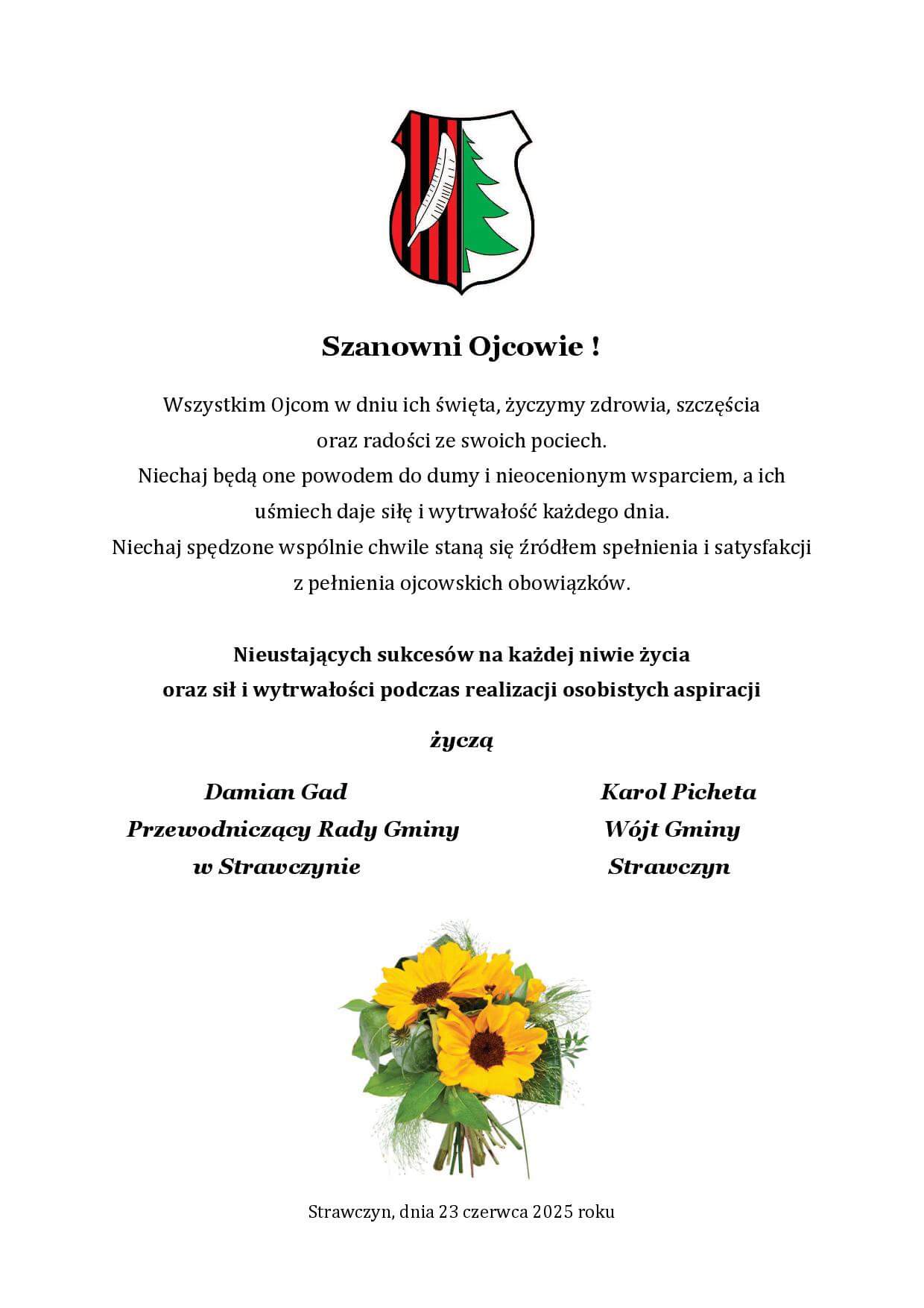 Szanowni Ojcowie ! Wszystkim Ojcom w dniu ich święta, życzymy zdrowia, szczęścia oraz radości ze swoich pociech. Niechaj będą one powodem do dumy i nieocenionym wsparciem, a ich uśmiech daje siłę i wytrwałość każdego dnia. Niechaj spędzone wspólnie chwile staną się źródłem spełnienia i satysfakcji z pełnienia ojcowskich obowiązków.
