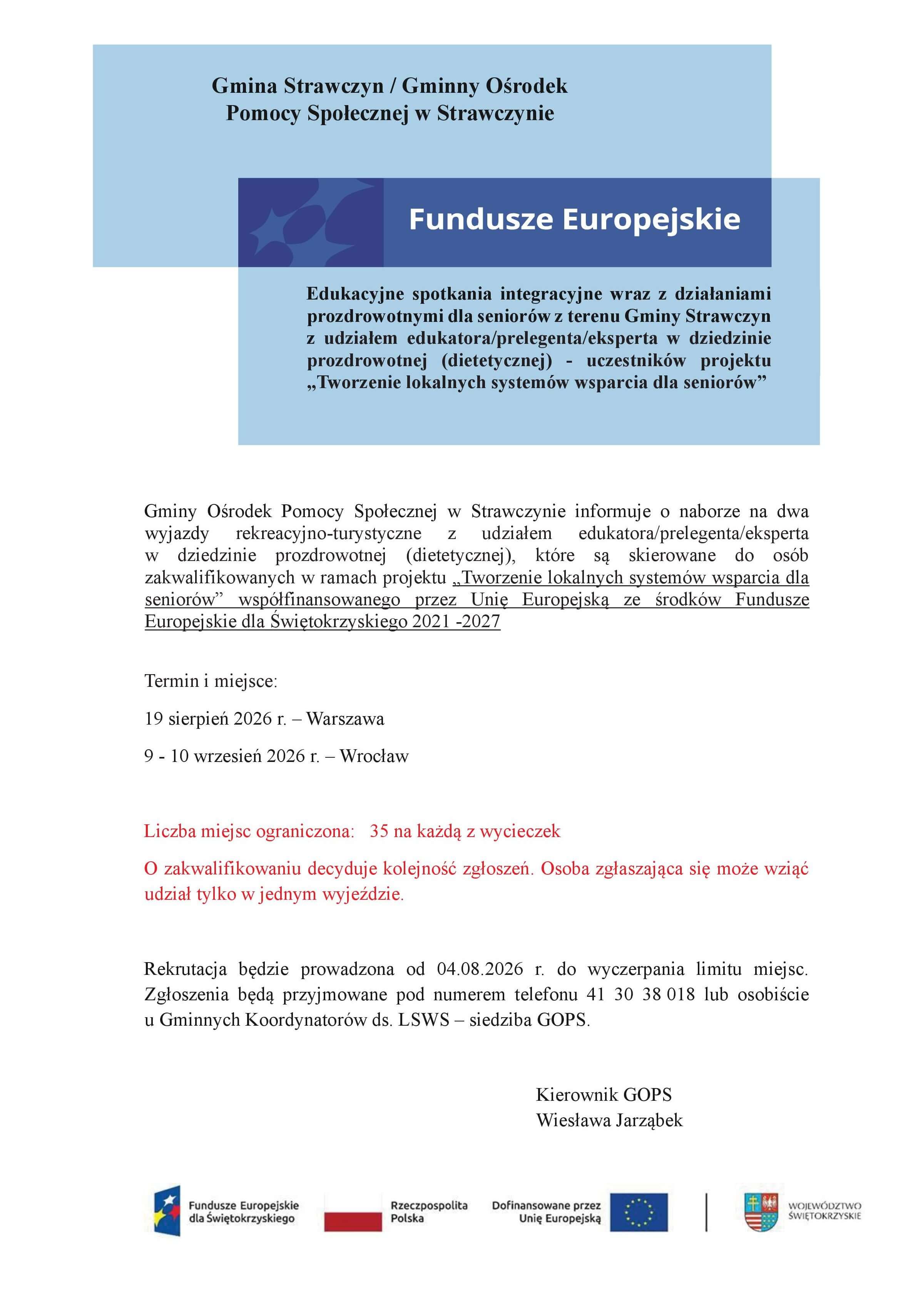 Edukacyjne spotkania integracyjne wraz z&nbsp;działaniami prozdrowotnymi dla senior&oacute;w z&nbsp;terenu Gminy Strawczyn z&nbsp;udziałem edukatora/prelegenta/eksperta w&nbsp;dziedzinie prozdrowotnej (dietetycznej) - uczestnik&oacute;w projektu &bdquo;Tworzenie lokalnych system&oacute;w wsparcia dla senior&oacute;w&rdquo;.  Gminy Ośrodek Pomocy Społecznej w&nbsp;Strawczynie informuje o&nbsp;naborze na&nbsp;dwa wyjazdy rekreacyjno-turystyczne z&nbsp;udziałem edukatora/prelegenta/eksperta w&nbsp;dziedzinie prozdrowotnej (dietetycznej), kt&oacute;re są skierowane do os&oacute;b zakwalifikowanych w&nbsp;ramach projektu &bdquo;Tworzenie lokalnych system&oacute;w wsparcia dla senior&oacute;w&rdquo; wsp&oacute;łfinansowanego przez Unię Europejską ze środk&oacute;w Fundusze Europejskie dla Świętokrzyskiego 2021 -2027.  Termin i&nbsp;miejsce: 19 sierpień 2026 r. &ndash; Warszawa 9 - 10 wrzesień 2026 r. &ndash; Wrocław  Liczba miejsc ograniczona: 35 na&nbsp;każdą z&nbsp;wycieczek  O zakwalifikowaniu decyduje kolejność zgłoszeń. Osoba zgłaszająca się może wziąć udział tylko w&nbsp;jednym wyjeździe.  Rekrutacja będzie prowadzona od 04.08.2026 r. do wyczerpania limitu miejsc. Zgłoszenia będą przyjmowane pod numerem telefonu 41 30 38 018 lub&nbsp;osobiście u Gminnych Koordynator&oacute;w ds. LSWS &ndash; siedziba GOPS.  Kierownik GOPS Wiesława Jarząbek